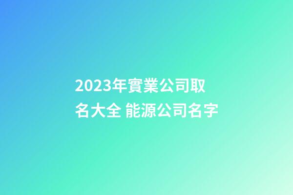 2023年實業公司取名大全 能源公司名字-第1張-公司起名-玄機派